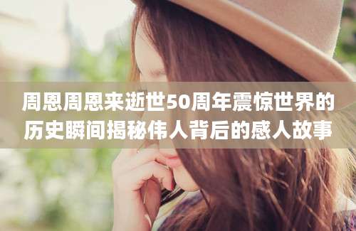 周恩周恩来逝世50周年震惊世界的历史瞬间揭秘伟人背后的感人故事