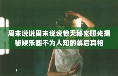 周末说说周末说说惊天秘密曝光揭秘娱乐圈不为人知的幕后真相