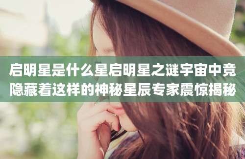 启明星是什么星启明星之谜宇宙中竟隐藏着这样的神秘星辰专家震惊揭秘