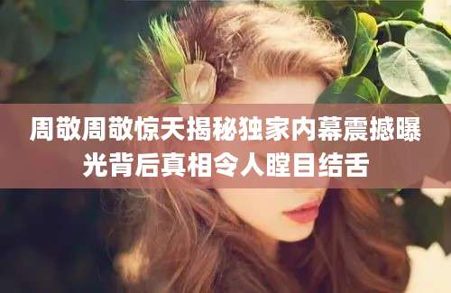 周敬周敬惊天揭秘独家内幕震撼曝光背后真相令人瞠目结舌