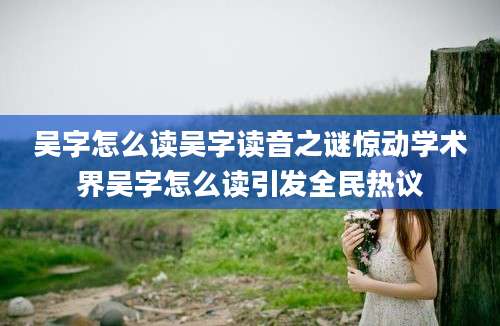 吴字怎么读吴字读音之谜惊动学术界吴字怎么读引发全民热议