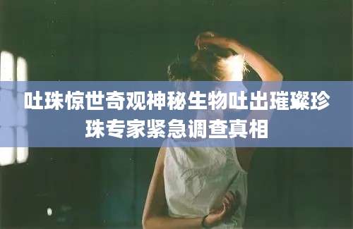 吐珠惊世奇观神秘生物吐出璀璨珍珠专家紧急调查真相