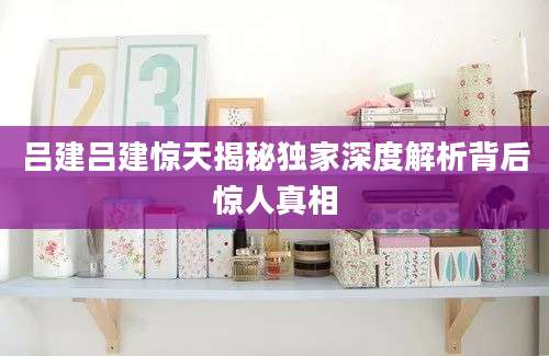 吕建吕建惊天揭秘独家深度解析背后惊人真相