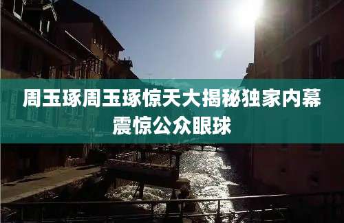 周玉琢周玉琢惊天大揭秘独家内幕震惊公众眼球
