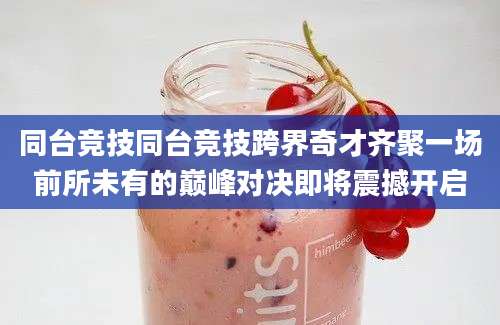 同台竞技同台竞技跨界奇才齐聚一场前所未有的巅峰对决即将震撼开启
