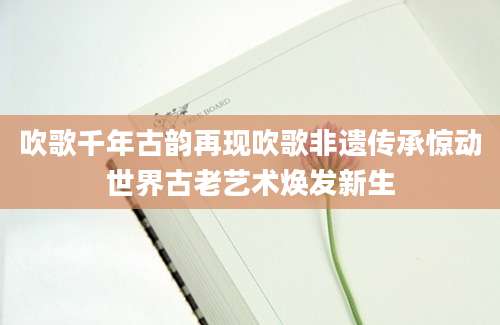 吹歌千年古韵再现吹歌非遗传承惊动世界古老艺术焕发新生
