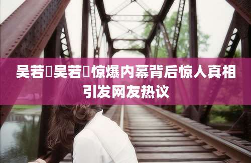 吴若瑄吴若瑄惊爆内幕背后惊人真相引发网友热议
