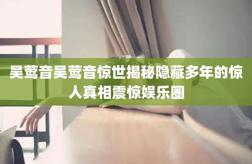 吴莺音吴莺音惊世揭秘隐藏多年的惊人真相震惊娱乐圈