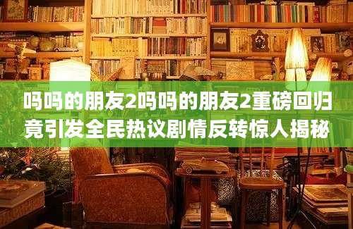吗吗的朋友2吗吗的朋友2重磅回归竟引发全民热议剧情反转惊人揭秘