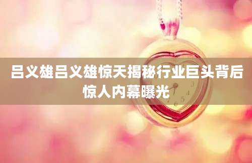 吕义雄吕义雄惊天揭秘行业巨头背后惊人内幕曝光