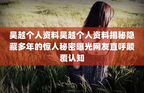 吴越个人资料吴越个人资料揭秘隐藏多年的惊人秘密曝光网友直呼颠覆认知