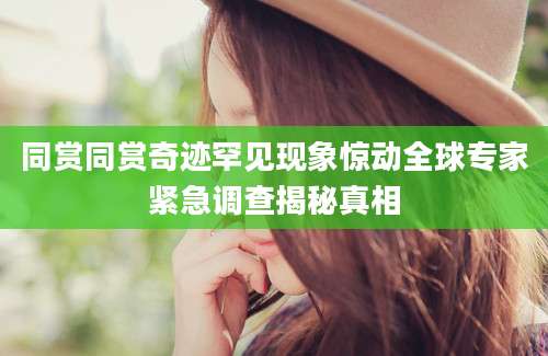 同赏同赏奇迹罕见现象惊动全球专家紧急调查揭秘真相