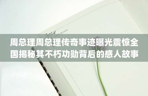 周总理周总理传奇事迹曝光震惊全国揭秘其不朽功勋背后的感人故事