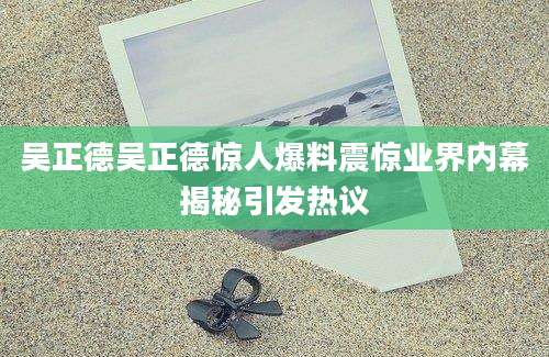 吴正德吴正德惊人爆料震惊业界内幕揭秘引发热议