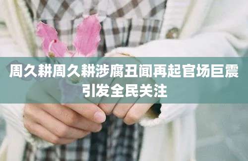 周久耕周久耕涉腐丑闻再起官场巨震引发全民关注