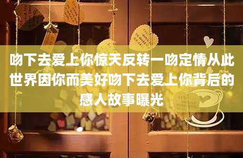 吻下去爱上你惊天反转一吻定情从此世界因你而美好吻下去爱上你背后的感人故事曝光
