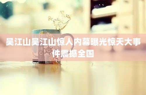 吴江山吴江山惊人内幕曝光惊天大事件震撼全国