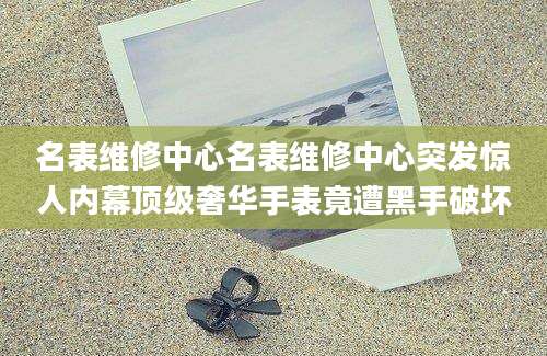 名表维修中心名表维修中心突发惊人内幕顶级奢华手表竟遭黑手破坏