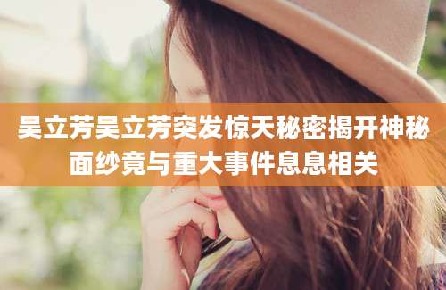 吴立芳吴立芳突发惊天秘密揭开神秘面纱竟与重大事件息息相关