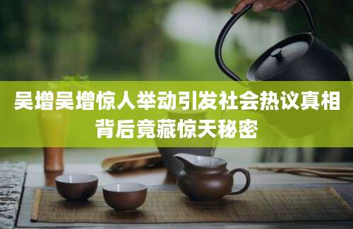 吴增吴增惊人举动引发社会热议真相背后竟藏惊天秘密