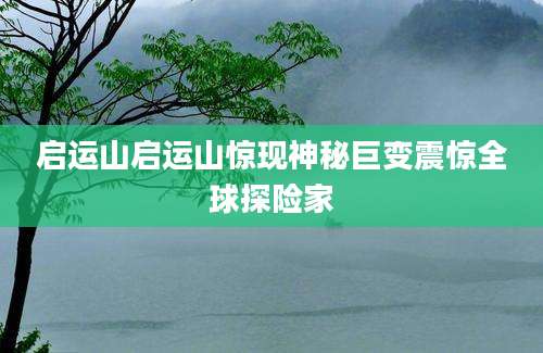 启运山启运山惊现神秘巨变震惊全球探险家