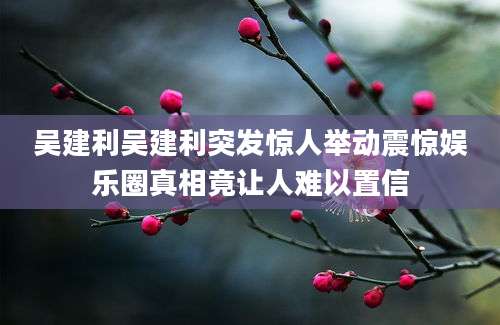 吴建利吴建利突发惊人举动震惊娱乐圈真相竟让人难以置信