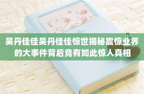 吴丹佳佳吴丹佳佳惊世揭秘震惊业界的大事件背后竟有如此惊人真相