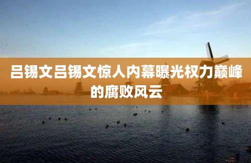 吕锡文吕锡文惊人内幕曝光权力巅峰的腐败风云