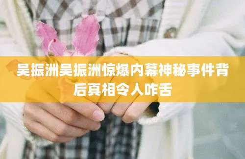 吴振洲吴振洲惊爆内幕神秘事件背后真相令人咋舌
