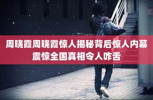 周晓霞周晓霞惊人揭秘背后惊人内幕震惊全国真相令人咋舌