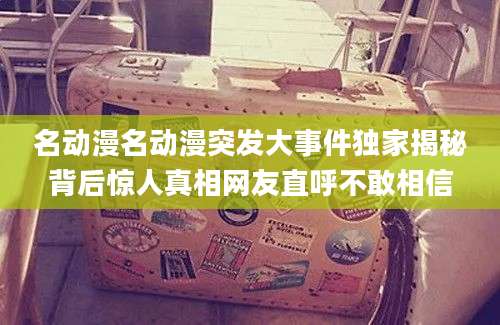 名动漫名动漫突发大事件独家揭秘背后惊人真相网友直呼不敢相信