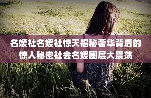 名媛社名媛社惊天揭秘奢华背后的惊人秘密社会名媛圈层大震荡