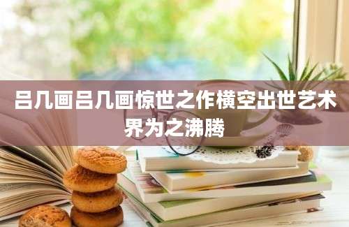吕几画吕几画惊世之作横空出世艺术界为之沸腾