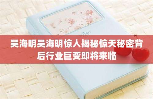 吴海明吴海明惊人揭秘惊天秘密背后行业巨变即将来临
