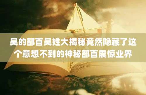 吴的部首吴姓大揭秘竟然隐藏了这个意想不到的神秘部首震惊业界