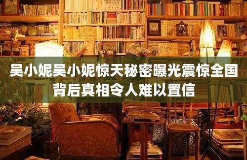 吴小妮吴小妮惊天秘密曝光震惊全国背后真相令人难以置信