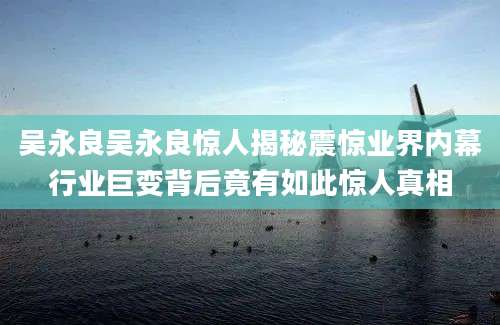 吴永良吴永良惊人揭秘震惊业界内幕行业巨变背后竟有如此惊人真相