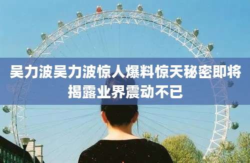 吴力波吴力波惊人爆料惊天秘密即将揭露业界震动不已