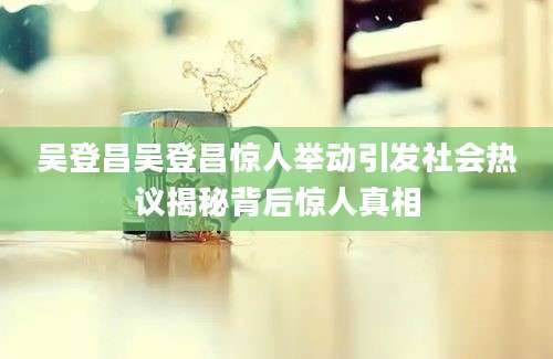 吴登昌吴登昌惊人举动引发社会热议揭秘背后惊人真相