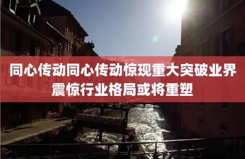 同心传动同心传动惊现重大突破业界震惊行业格局或将重塑