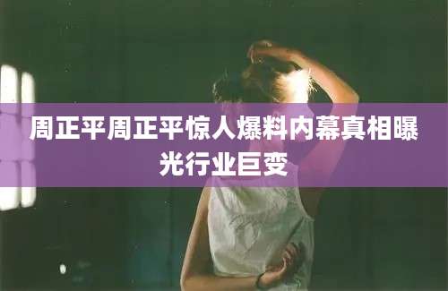 周正平周正平惊人爆料内幕真相曝光行业巨变