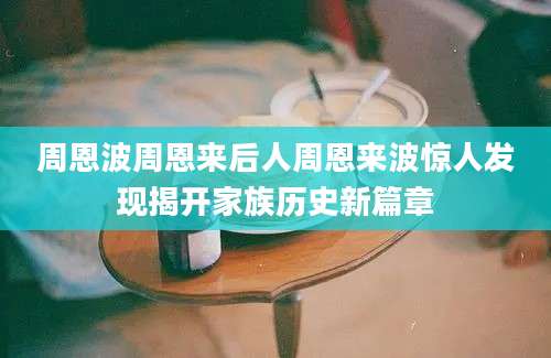周恩波周恩来后人周恩来波惊人发现揭开家族历史新篇章