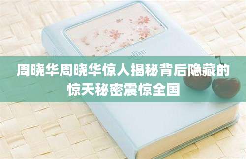 周晓华周晓华惊人揭秘背后隐藏的惊天秘密震惊全国