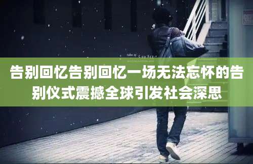 告别回忆告别回忆一场无法忘怀的告别仪式震撼全球引发社会深思