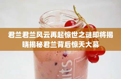 君兰君兰风云再起惊世之谜即将揭晓揭秘君兰背后惊天大幕