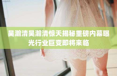 吴瀚清吴瀚清惊天揭秘重磅内幕曝光行业巨变即将来临