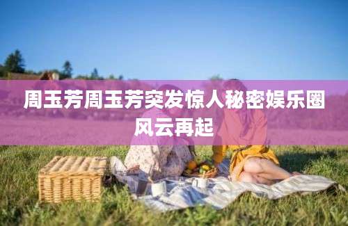 周玉芳周玉芳突发惊人秘密娱乐圈风云再起