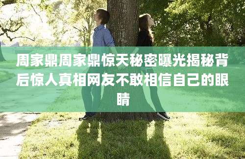 周家鼎周家鼎惊天秘密曝光揭秘背后惊人真相网友不敢相信自己的眼睛