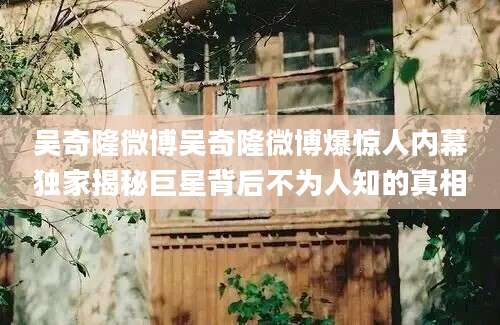 吴奇隆微博吴奇隆微博爆惊人内幕独家揭秘巨星背后不为人知的真相