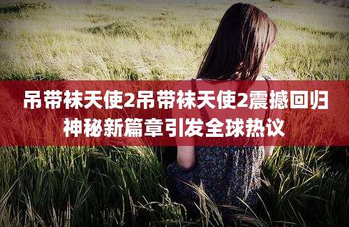 吊带袜天使2吊带袜天使2震撼回归神秘新篇章引发全球热议
